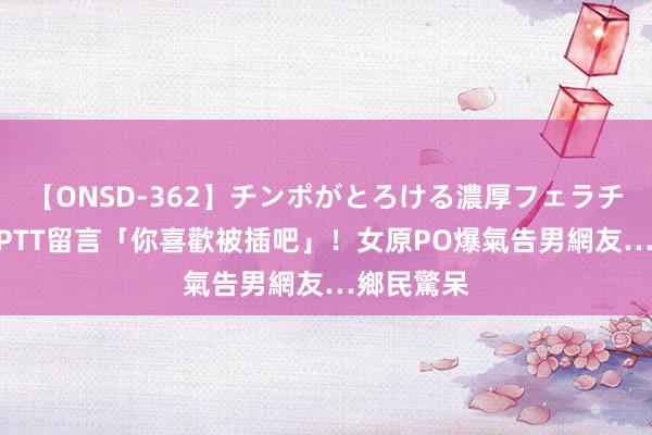 【ONSD-362】チンポがとろける濃厚フェラチオ4時間 PTT留言「你喜歡被插吧」！女原PO爆氣告男網友…鄉民驚呆