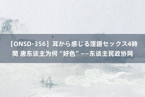 【ONSD-356】耳から感じる淫語セックス4時間 唐东谈主为何“好色”——东谈主民政协网