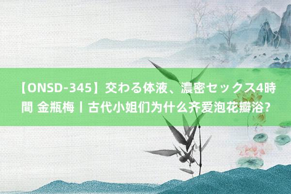 【ONSD-345】交わる体液、濃密セックス4時間 金瓶梅丨古代小姐们为什么齐爱泡花瓣浴？