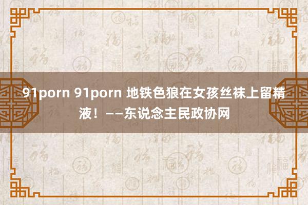 91porn 91porn 地铁色狼在女孩丝袜上留精液！——东说念主民政协网