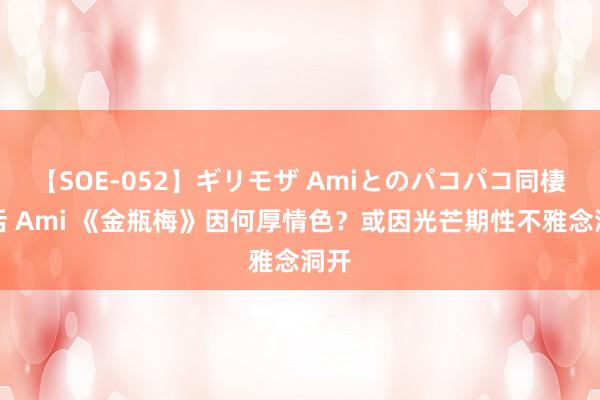 【SOE-052】ギリモザ Amiとのパコパコ同棲生活 Ami 《金瓶梅》因何厚情色？或因光芒期性不雅念洞开