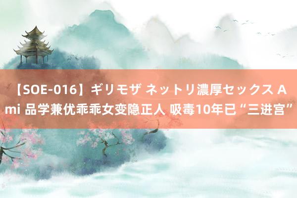 【SOE-016】ギリモザ ネットリ濃厚セックス Ami 品学兼优乖乖女变隐正人 吸毒10年已“三进宫”