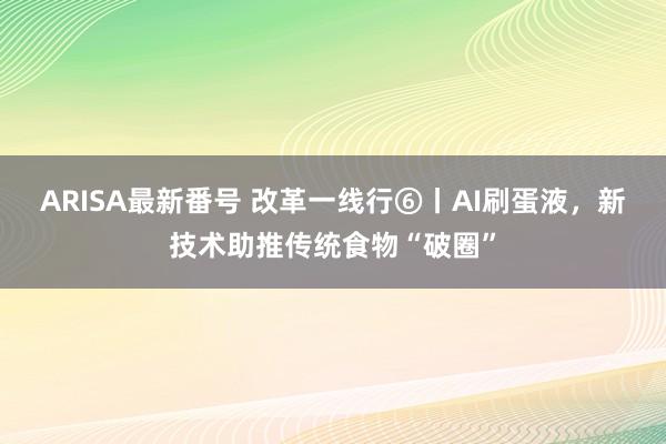 ARISA最新番号 改革一线行⑥丨AI刷蛋液，新技术助推传统食物“破圈”