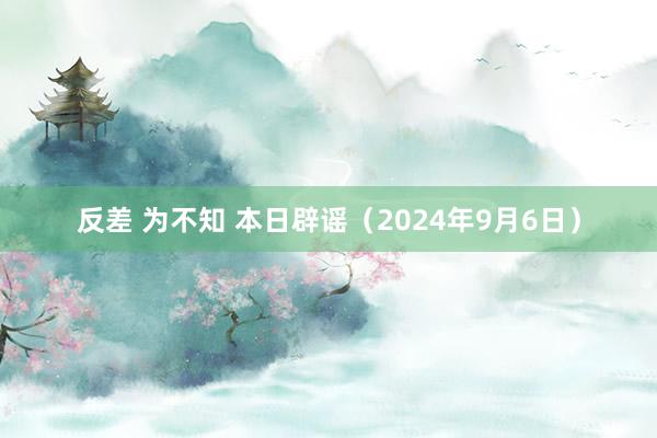 反差 为不知 本日辟谣（2024年9月6日）