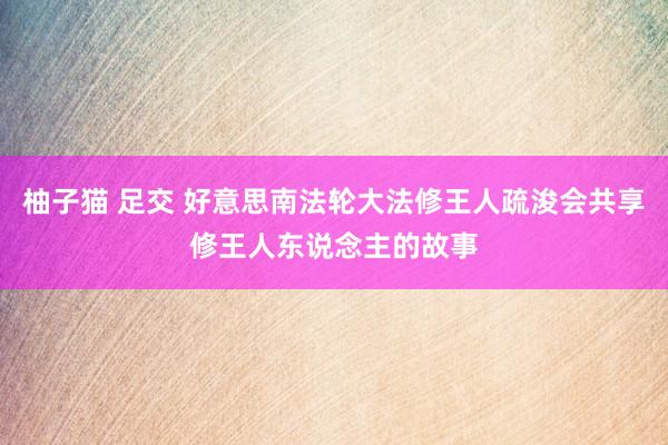 柚子猫 足交 好意思南法轮大法修王人疏浚会共享修王人东说念主的故事