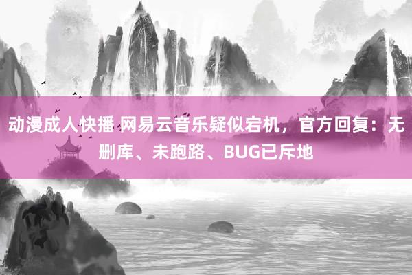 动漫成人快播 网易云音乐疑似宕机，官方回复：无删库、未跑路、BUG已斥地