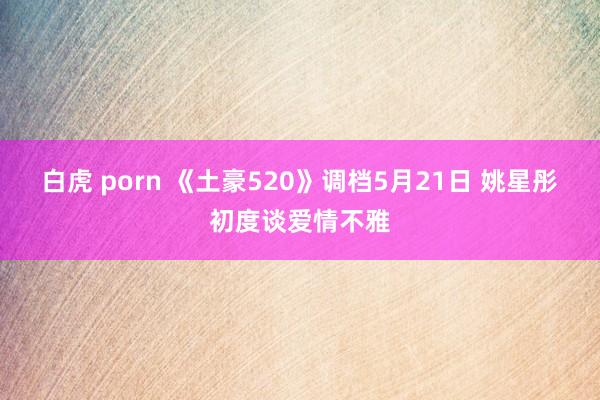 白虎 porn 《土豪520》调档5月21日 姚星彤初度谈爱情不雅