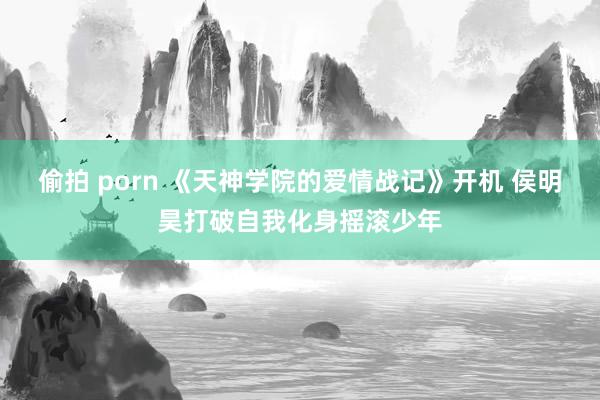 偷拍 porn 《天神学院的爱情战记》开机 侯明昊打破自我化身摇滚少年