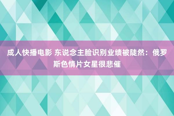 成人快播电影 东说念主脸识别业绩被陡然：俄罗斯色情片女星很悲催