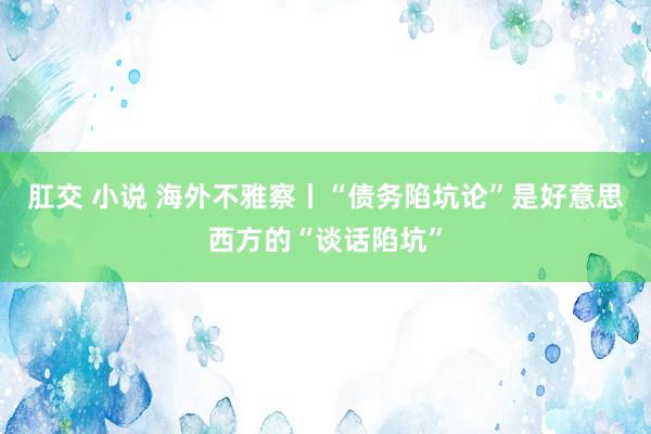 肛交 小说 海外不雅察丨“债务陷坑论”是好意思西方的“谈话陷坑”