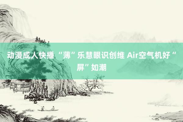 动漫成人快播 “薄”乐慧眼识创维 Air空气机好“屏”如潮