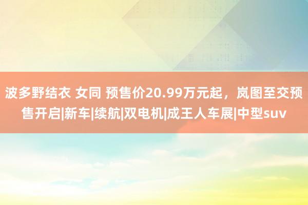 波多野结衣 女同 预售价20.99万元起，岚图至交预售开启|新车|续航|双电机|成王人车展|中型suv