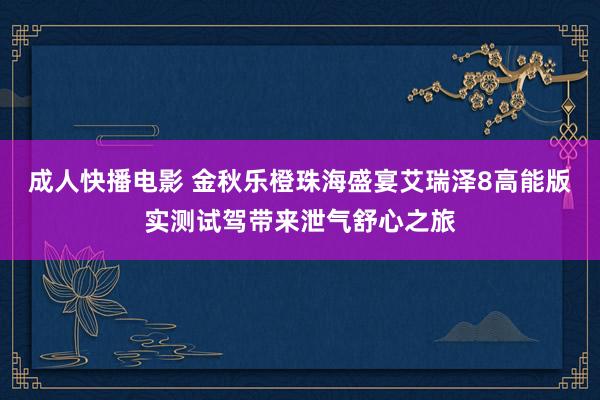 成人快播电影 金秋乐橙珠海盛宴艾瑞泽8高能版实测试驾带来泄气舒心之旅