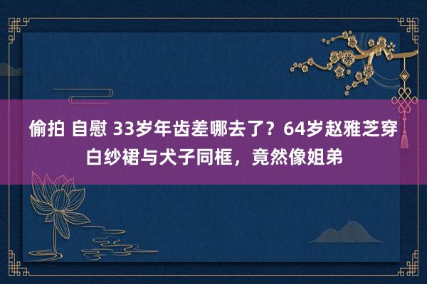 偷拍 自慰 33岁年齿差哪去了？64岁赵雅芝穿白纱裙与犬子同框，竟然像姐弟