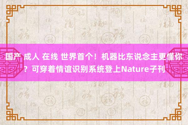 国产 成人 在线 世界首个！机器比东说念主更懂你？可穿着情谊识别系统登上Nature子刊