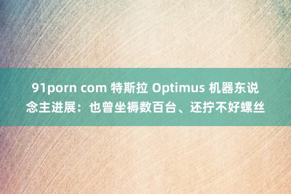 91porn com 特斯拉 Optimus 机器东说念主进展：也曾坐褥数百台、还拧不好螺丝