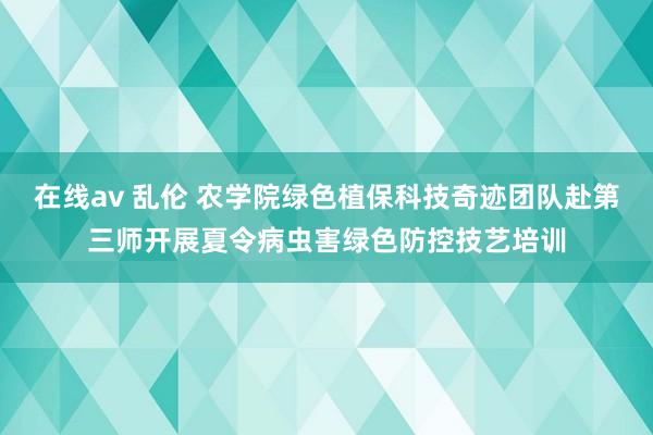 在线av 乱伦 农学院绿色植保科技奇迹团队赴第三师开展夏令病虫害绿色防控技艺培训