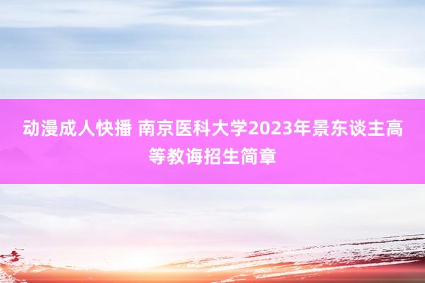 动漫成人快播 南京医科大学2023年景东谈主高等教诲招生简章