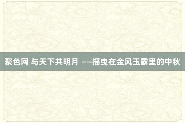 聚色网 与天下共明月 ——摇曳在金风玉露里的中秋