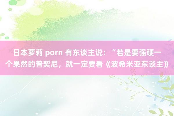 日本萝莉 porn 有东谈主说：“若是要强硬一个果然的普契尼，就一定要看《波希米亚东谈主》