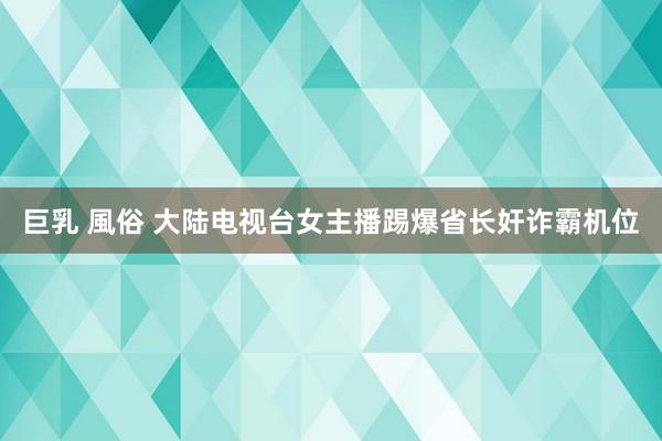 巨乳 風俗 大陆电视台女主播踢爆省长奸诈霸机位