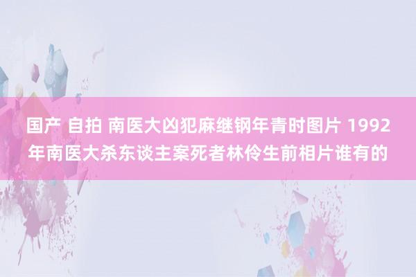 国产 自拍 南医大凶犯麻继钢年青时图片 1992年南医大杀东谈主案死者林伶生前相片谁有的