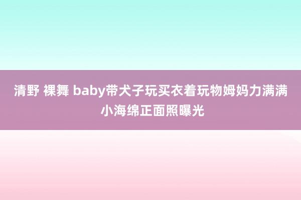 清野 裸舞 baby带犬子玩买衣着玩物姆妈力满满 小海绵正面照曝光