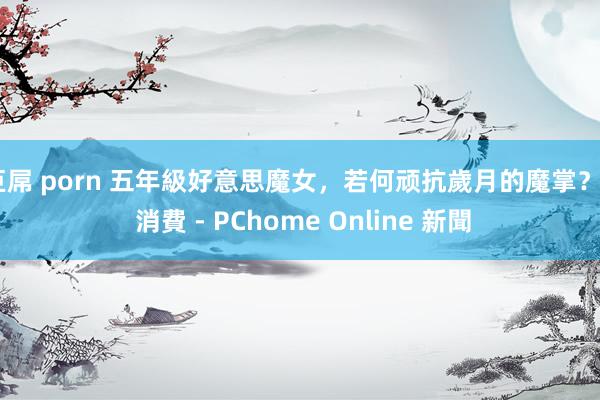 巨屌 porn 五年級好意思魔女，若何顽抗歲月的魔掌？ - 消費 - PChome Online 新聞