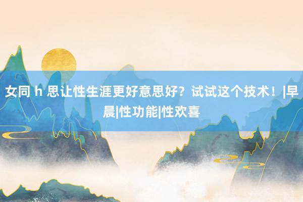 女同 h 思让性生涯更好意思好？试试这个技术！|早晨|性功能|性欢喜