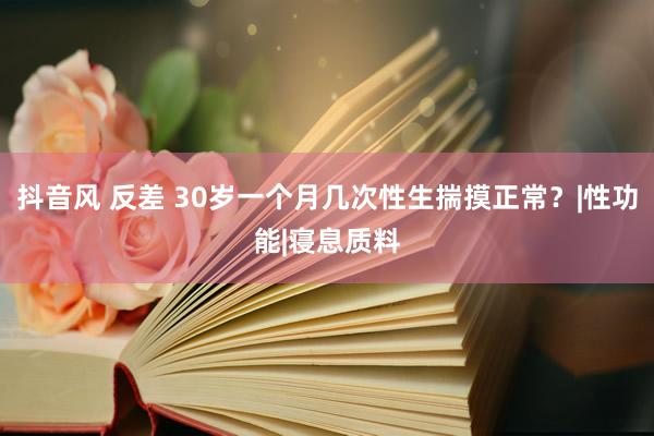 抖音风 反差 30岁一个月几次性生揣摸正常？|性功能|寝息质料