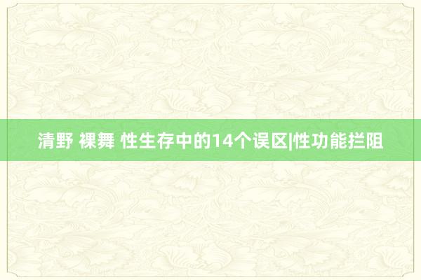 清野 裸舞 性生存中的14个误区|性功能拦阻