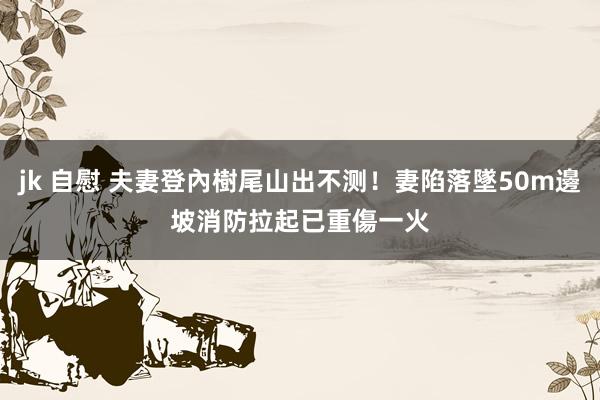 jk 自慰 夫妻登內樹尾山出不测！妻陷落墜50m邊坡　消防拉起已重傷一火