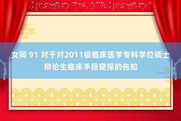 女同 91 对于对2011级临床医学专科学位硕士辩论生临床手段窥探的告知