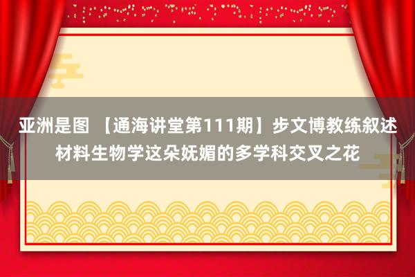 亚洲是图 【通海讲堂第111期】步文博教练叙述材料生物学这朵妩媚的多学科交叉之花