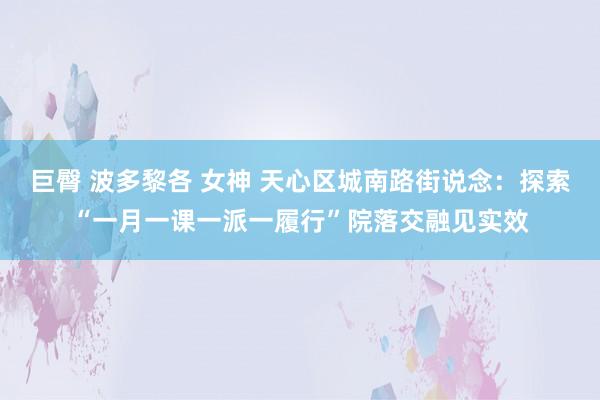 巨臀 波多黎各 女神 天心区城南路街说念：探索“一月一课一派一履行”院落交融见实效