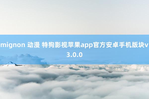 mignon 动漫 特狗影视苹果app官方安卓手机版块v3.0.0