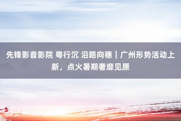 先锋影音影院 粤行沉 沿路向穗｜广州形势活动上新，点火暑期奢靡见原