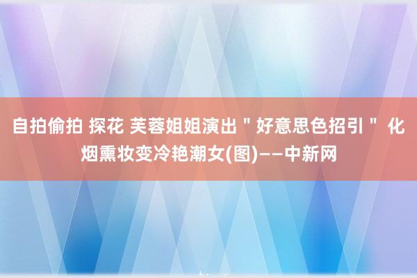 自拍偷拍 探花 芙蓉姐姐演出＂好意思色招引＂ 化烟熏妆变冷艳潮女(图)——中新网