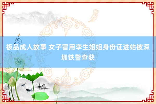 极品成人故事 女子冒用孪生姐姐身份证进站被深圳铁警查获