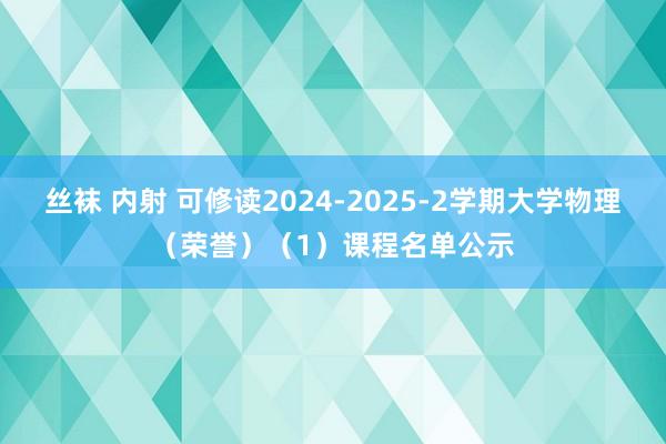 丝袜 内射 可修读2024-2025-2学期大学物理（荣誉）（1）课程名单公示