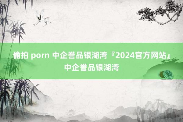 偷拍 porn 中企誉品银湖湾『2024官方网站』中企誉品银湖湾