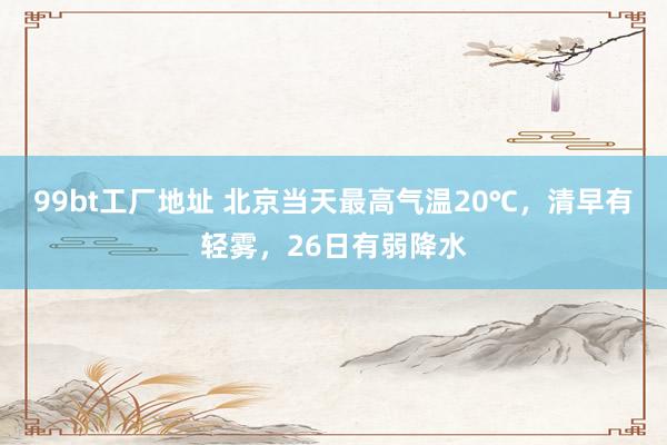 99bt工厂地址 北京当天最高气温20℃，清早有轻雾，26日有弱降水