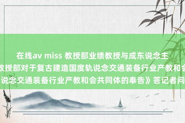 在线av miss 教授部业绩教授与成东说念主教授司肃穆东说念主就《教授部对于复古建造国度轨说念交通装备行业产教和会共同体的奉告》答记者问