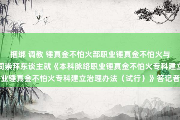 捆绑 调教 锤真金不怕火部职业锤真金不怕火与成东谈主锤真金不怕火司崇拜东谈主就《本科脉络职业锤真金不怕火专科建立治理办法（试行）》答记者问