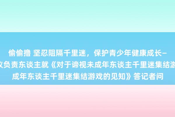 偷偷撸 坚忍阻隔千里迷，保护青少年健康成长——国度新闻出书署计议负责东谈主就《对于谛视未成年东谈主千里迷集结游戏的见知》答记者问