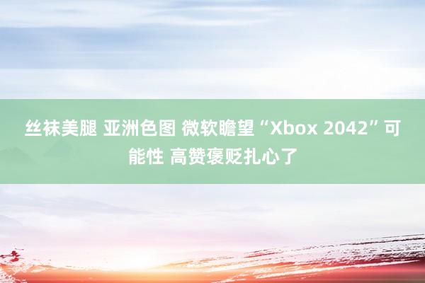 丝袜美腿 亚洲色图 微软瞻望“Xbox 2042”可能性 高赞褒贬扎心了