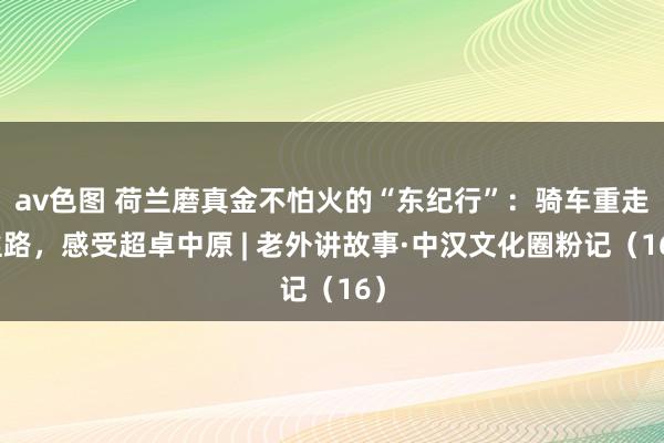 av色图 荷兰磨真金不怕火的“东纪行”：骑车重走丝路，感受超卓中原 | 老外讲故事·中汉文化圈粉记（16）