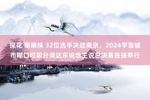 探花 眼睛妹 32位选手决战南京，2024宇宙城市糊口垃圾分类达东说念主说总决赛告捷举行