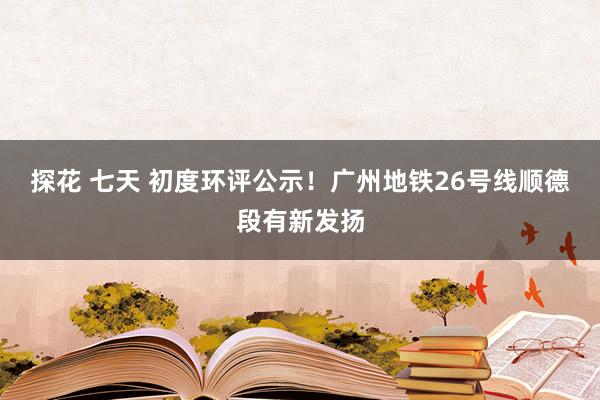 探花 七天 初度环评公示！广州地铁26号线顺德段有新发扬