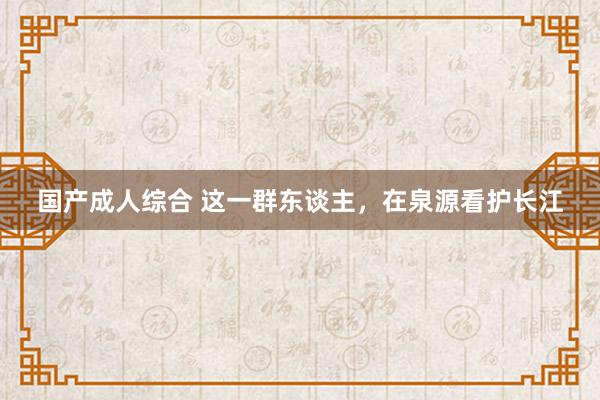 国产成人综合 这一群东谈主，在泉源看护长江